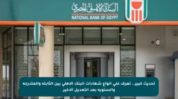 تحديث كبير.. تعرف على أنواع شهادات البنك الأهلي بين الثابتة والمتدرجة والسنوية بعد التعديل الأخير